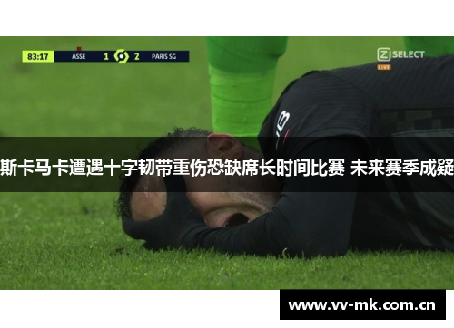 斯卡马卡遭遇十字韧带重伤恐缺席长时间比赛 未来赛季成疑 斯卡马卡遭遇十字韧带重伤恐缺席长时间比赛 未来赛季成疑